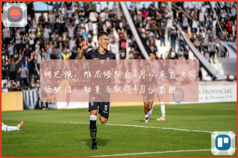 姆巴佩、维尼修斯自2月以来首次同场破门，助皇马取得4月份首胜