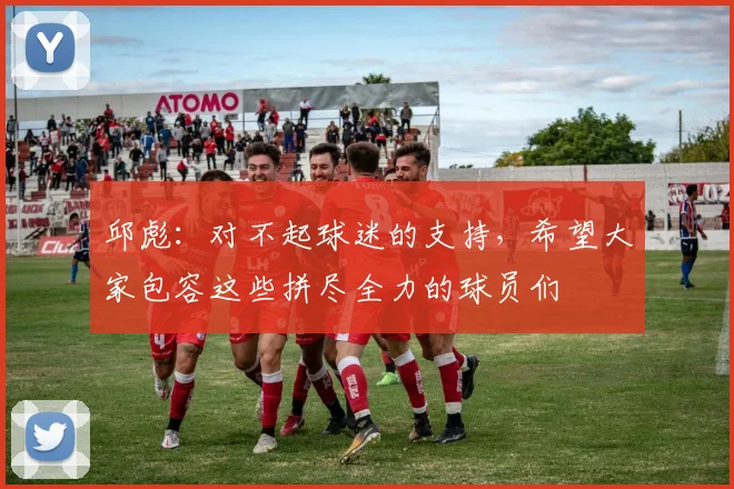 邱彪：对不起球迷的支持，希望大家包容这些拼尽全力的球员们