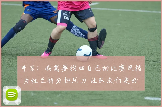 申京：我需要找回自己的比赛风格 为杜兰特分担压力 让队友们更好