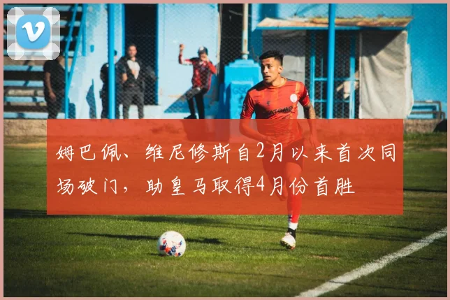 姆巴佩、维尼修斯自2月以来首次同场破门，助皇马取得4月份首胜