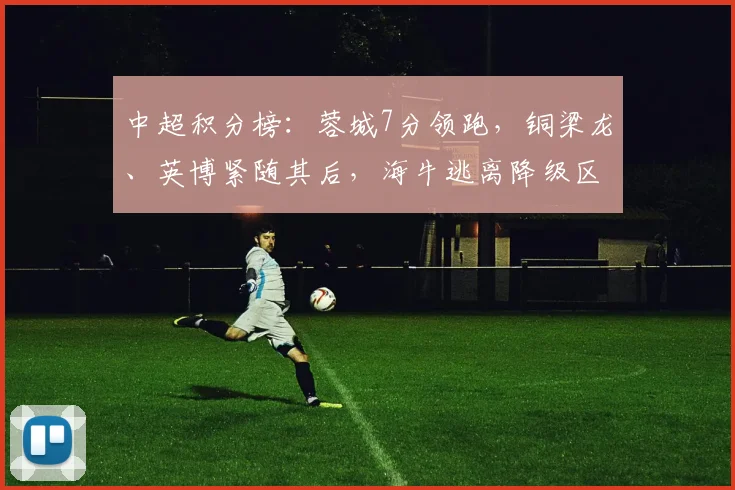 中超积分榜：蓉城7分领跑，铜梁龙、英博紧随其后，海牛逃离降级区