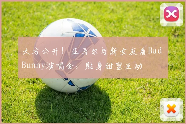 大方公开！亚马尔与新女友看Bad Bunny演唱会，贴身甜蜜互动