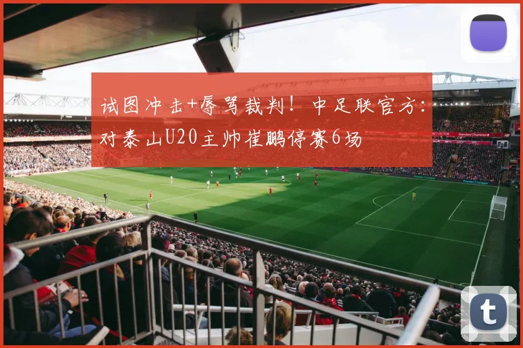 试图冲击+辱骂裁判！中足联官方：对泰山U20主帅崔鹏停赛6场