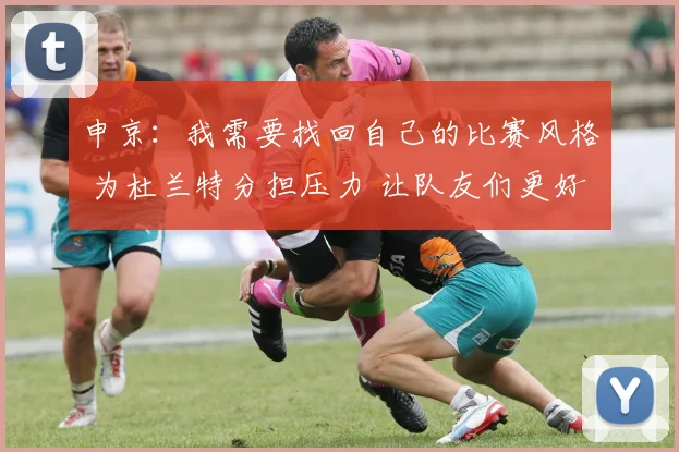 申京：我需要找回自己的比赛风格 为杜兰特分担压力 让队友们更好